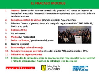 EL FRACASO MOCKUS
1.    Internet: Santos usó el internet centralizado y vertical + El rumor en Internet es
      imparable: + usuarios fantasmas: contrataron 80personas para contrarestar la ola
      verde en internet
2.    Campaña negativa de Santos: difundir infundios / crear agenda
3.    Mientras Obama supo reaccionar a la campaña negativa en FIGHT THE SMEARS,
      Mockus no pudo
4.    Gobierno Uribe
5.    Las encuestas
6.    Medios (vs Periodistas)
7.    Todos con Santos / políticos tradicionales
8.    Sistema electoral
9.    Excesivo rigor sobre el mensaje
10.   Somos teve más que internet: en Estados Unidos 78%, en Colombia el 35%.
11.   Militantes vs Ingenuovotantes
12.   Debilidades de campaña: exceso de confianza en las redes sociales y en el internet
      + Falta de organización + Ausencia de estrategia + sin base social
 