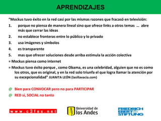 APRENDIZAJES
“Mockus tuvo éxito en la red casi por las mismas razones que fracasó en televisión:
1.   porque no piensa de manera lineal sino que ofrece links a otros temas … abre
     más que cerrar las ideas
2.   no establece fronteras entre lo público y lo privado
3.   usa imágenes y símbolos
4.   es transparente
5.   mas que ofrecer soluciones desde arriba estimula la acción colectiva
= Mockus piensa como internet
= Mockus tuvo éxito porque , como Obama, es una celebridad, alguien que no es como
   los otros, que es original, y en la red solo triunfa el que logra llamar la atención por
   su excepcionalidad” JUANITA LEÓN (lasillavacia.com)

@ Bien para CONVOCAR pero no para PARTICIPAR
@ RED sí, SOCIAL no tanto
 