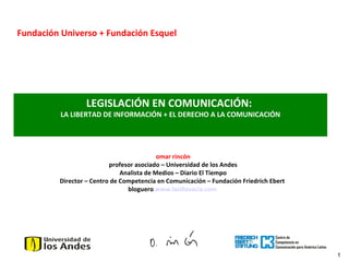 1
LEGISLACIÓN EN COMUNICACIÓN:
LA LIBERTAD DE INFORMACIÓN + EL DERECHO A LA COMUNICACIÓN
Fundación Universo + Fundación Esquel
omar rincón
profesor asociado – Universidad de los Andes
Analista de Medios – Diario El Tiempo
Director – Centro de Competencia en Comunicación – Fundación Friedrich Ebert
bloguero www.lasillavacia.com
 