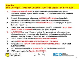 9
1. EVITAR EL DESFASE TÉCNICO: Se legisla para cualquier plataforma en la que se
comunique (Internet, digital , medios abiertos) … la comunicación no es un asunto de
telecomunicaciones
2. El Estado deber promover e incentivar LA PRODUCCIÓN LOCAL, enfatizando lo
creativo, luego los públicos no atendidos y luego las necesidades de la identidad
3. Debe haber un acuerdo acerca de la PUBLICIDAD OFICIAL y como apoya la diversidad
de medios y opiniones
4. Una ley debe crear sintonía con lo que quiere la gente/ la ciudadanía… NO ES SOLO
LO QUE QUIERE EL GOBIERNO que piensa que quiere la gente
5. LA AUTORIDAD es un problema de casting: Hay que establecer criterios mínimos
sobre sus integrantes en cuanto a saber de políticas públicas y de comunicación… y
no es para controlar sino para FOMENTAR MAS DEMOCRACIA Y CIUDADANÍA
6. En todo caso HAY QUE MEJORAR LA CALIDAD DEL PERIODISMO
7. Hay que DESPENALIZACIÓN DE DELITOS DE INJURIA Y CALUMNIA
8. Hay que tener un SISTEMA CLARO DE ASIGNACIÓN DE FRECUENCIAS : COMO y CON
QUÉ MECANISMOS
9. Falta pensar más el asunto de la EDUCACIÓN y la escuela como laboratorio
10. HABRÍA que respetar los 7 puntos del ACUERDO
Apuntes
Foro Guayaquil - Fundación Universo + Fundación Esquel – 14 mayo, 2010
 