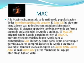 MAC
 A la Macintosh a menudo se le atribuye la popularización
  de las interfaces gráficas de usuario. El Mac OS ha sido pre-
  instalado en casi todos los computadores Macintosh
  vendidos. El sistema operativo también se vende en forma
  separada en las tiendas de Apple y en línea. El Mac OS
  original estaba basado parcialmente en el Lisa OS,
  previamente comercializado por Apple para la
  computadora Lisa en 1983 y, como parte de un acuerdo que
  permitía a Xerox comprar acciones de Apple a un precio
  favorable, también usaba conceptos del Xerox PARC Xerox
  Alto, el cual Steve Jobs y otros miembros del equipo
  Macintosh habían visto.
 