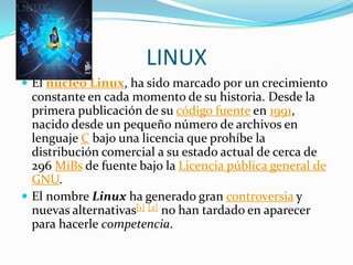 LINUX
 El núcleo Linux, ha sido marcado por un crecimiento
  constante en cada momento de su historia. Desde la
  primera publicación de su código fuente en 1991,
  nacido desde un pequeño número de archivos en
  lenguaje C bajo una licencia que prohíbe la
  distribución comercial a su estado actual de cerca de
  296 MiBs de fuente bajo la Licencia pública general de
  GNU.
 El nombre Linux ha generado gran controversia y
  nuevas alternativas[1] [2] no han tardado en aparecer
  para hacerle competencia.
 