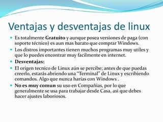 Ventajas y desventajas de linux
 Es totalmente Gratuito y aunque posea versiones de paga (con
    soporte técnico) es aun mas barato que comprar Windows.
   Los distros importantes tienen muchos programas muy utiles y
    que lo puedes encontrar muy facilmente en internet.
   Desventajas:
   El origen tecnico de Linux aún se percibe; antes de que puedas
    creerlo, estarás abriendo una “Terminal” de Linux y escribiendo
    comandos. Algo que nunca harías con Windows .
   No es muy comun su uso en Compañias, por lo que
    generalmente se usa para trabajar desde Casa, asi que debes
    hacer ajustes laboriosos.
 