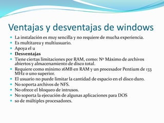 Ventajas y desventajas de windows
   La instalación es muy sencilla y no requiere de mucha experiencia.
   Es multitarea y multiusuario.
   Apoya el u
   Desventajas
   Tiene ciertas limitaciones por RAM, como: Nº Máximo de archivos
    abiertos y almacenamiento de disco total.
   Requiere como mínimo 16MB en RAM y un procesador Pentium de 133
    MHz o uno superior.
   El usuario no puede limitar la cantidad de espacio en el disco duro.
   No soporta archivos de NFS.
   No ofrece el bloqueo de intrusos.
   No soporta la ejecución de algunas aplicaciones para DOS
   so de múltiples procesadores.
 