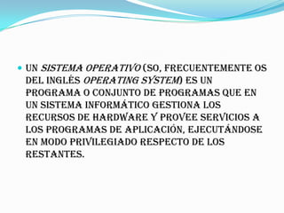  Un sistema operativo (SO, frecuentemente OS
 del inglés Operating System) es un
 programa o conjunto de programas que en
 un sistema informático gestiona los
 recursos de hardware y provee servicios a
 los programas de aplicación, ejecutándose
 en modo privilegiado respecto de los
 restantes.
 