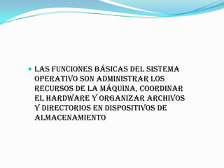  Las funciones básicas del Sistema
 Operativo son administrar los
 recursos de la máquina, coordinar
 el hardware y organizar archivos
 y directorios en dispositivos de
 almacenamiento
 
