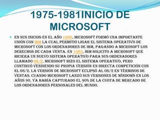 1975-1981INICIO DE
            MICROSOFT
 En sus inicios en el año 1980, Microsoft formó una importante
  unión con IBM la cual permitió ligar el sistema operativo de
  Microsoft con los ordenadores de IBM, pagando a Microsoft los
  derechos de cada venta. En 1985, IBM solicito a Microsoft que
  hiciera un nuevo sistema operativo para sus ordenadores
  llamado OS/2. Microsoft hizo el sistema operativo, pero
  continuó vendiendo su propia versión en directa competición con
  el OS/2. La versión de Microsoft eclipsó al OS/2 en términos de
  ventas. Cuando Microsoft lanzó sus versiones de Windows en los
  años 90, ya había capturado el 90% de la cuota de mercado de
  los ordenadores personales del mundo.
 