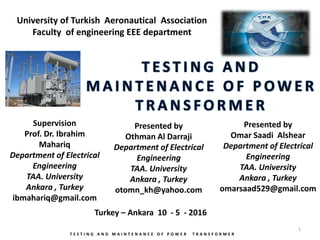 Presented by
Othman Al Darraji
Department of Electrical
Engineering
TAA. University
Ankara , Turkey
otomn_kh@yahoo.com
T E S T I N G A N D M A I N T E N A N C E O F P O W E R T R A N S F O R M E R
Supervision
Prof. Dr. Ibrahim
Mahariq
Department of Electrical
Engineering
TAA. University
Ankara , Turkey
ibmahariq@gmail.com
Turkey – Ankara 10 - 5 - 2016
University of Turkish Aeronautical Association
Faculty of engineering EEE department
1
Presented by
Omar Saadi Alshear
Department of Electrical
Engineering
TAA. University
Ankara , Turkey
omarsaad529@gmail.com
 