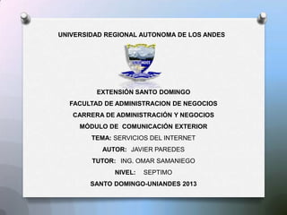 UNIVERSIDAD REGIONAL AUTONOMA DE LOS ANDES
EXTENSIÓN SANTO DOMINGO
FACULTAD DE ADMINISTRACION DE NEGOCIOS
CARRERA DE ADMINISTRACIÓN Y NEGOCIOS
MÓDULO DE COMUNICACIÓN EXTERIOR
TEMA: SERVICIOS DEL INTERNET
AUTOR: JAVIER PAREDES
TUTOR: ING. OMAR SAMANIEGO
NIVEL: SEPTIMO
SANTO DOMINGO-UNIANDES 2013
 