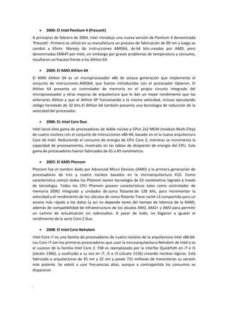 2004: El Intel Pentium 4 (Prescott)
A principios de febrero de 2004, Intel introdujo una nueva versión de Pentium 4 denominada
'Prescott'. Primero se utilizó en su manufactura un proceso de fabricación de 90 nm y luego se
cambió a 65nm. Manejo de instrucciones AMD64, de 64 bits creadas por AMD, pero
denominadas EM64T por Intel, sin embargo por graves problemas de temperatura y consumo,
resultaron un fracaso frente a los Athlon 64.

        2004: El AMD Athlon 64
El AMD Athlon 64 es un microprocesador x86 de octava generación que implementa el
conjunto de instrucciones AMD64, que fueron introducidas con el procesador Opteron. El
Athlon 64 presenta un controlador de memoria en el propio circuito integrado del
microprocesador y otras mejoras de arquitectura que le dan un mejor rendimiento que los
anteriores Athlon y que el Athlon XP funcionando a la misma velocidad, incluso ejecutando
código heredado de 32 bits.El Athlon 64 también presenta una tecnología de reducción de la
velocidad del procesador.

        2006: EL Intel Core Duo
Intel lanzó ésta gama de procesadores de doble núcleo y CPUs 2x2 MCM (módulo Multi-Chip)
de cuatro núcleos con el conjunto de instrucciones x86-64, basado en el la nueva arquitectura
Core de Intel. Reduciendo el consumo de energía de CPU Core 2, mientras se incrementa la
capacidad de procesamiento, mostrado en las tablas de disipación de energía del CPU. Esta
gama de procesadores fueron fabricados de 65 a 45 nanómetros.

        2007: El AMD Phenom
Phenom fue el nombre dado por Advanced Micro Devices (AMD) a la primera generación de
procesadores de tres y cuatro núcleos basados en la microarquitectura K10. Como
característica común todos los Phenom tienen tecnología de 65 nanómetros lograda a través
de tecnología. Todos los CPU Phenom poseen características tales como controlador de
memoria DDR2 integrado y unidades de coma flotante de 128 bits, para incrementar la
velocidad y el rendimiento de los cálculos de coma flotante.Tiene caché L3 compartida para un
acceso más rápido a los datos (y así no depende tanto del tiempo de latencia de la RAM),
además de compatibilidad de infraestructura de los zócalos AM2, AM2+ y AM3 para permitir
un camino de actualización sin sobresaltos. A pesar de todo, no llegaron a igualar el
rendimiento de la serie Core 2 Duo.

        2008: El Intel Core Nehalem
Intel Core i7 es una familia de procesadores de cuatro núcleos de la arquitectura Intel x86-64.
Los Core i7 son los primeros procesadores que usan la microarquitectura Nehalem de Intel y es
el sucesor de la familia Intel Core 2. FSB es reemplazado por la interfaz QuickPath en i7 e i5
(zócalo 1366), y sustituido a su vez en i7, i5 e i3 (zócalo 1156) creando núcleos lógicos. Está
fabricado a arquitecturas de 45 nm y 32 nm y posee 731 millones de transistores su versión
más potente. Se volvió a usar frecuencias altas, aunque a contrapartida los consumos se
dispararon


.
 