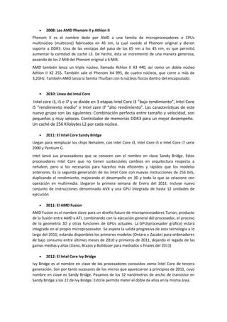 2008: Los AMD Phenom II y Athlon II
Phenom II es el nombre dado por AMD a una familia de microprocesadores o CPUs
multinúcleo (multicore) fabricados en 45 nm, la cual sucede al Phenom original y dieron
soporte a DDR3. Una de las ventajas del paso de los 65 nm a los 45 nm, es que permitió
aumentar la cantidad de caché L3. De hecho, ésta se incrementó de una manera generosa,
pasando de los 2 MiB del Phenom original a 6 MiB.
AMD también lanza un triple núcleo, llamado Athlon II X3 440, así como un doble núcleo
Athlon II X2 255. También sale el Phenom X4 995, de cuatro núcleos, que corre a más de
3,2GHz. También AMD lanza la familia Thurban con 6 núcleos físicos dentro del encapsulado.


        2010: Linea del Intel Core
 Intel core i3, i5 e i7 y se divide en 3 etapas Intel Core i3 “bajo rendimiento”, Intel Core
i5 “rendimiento medio” e Intel core i7 “alto rendimiento”. Las características de este
nuevo grupo son las siguientes: Combinación perfecta entre tamaño y velocidad, son
pequeños y muy veloces. Controlador de memorias DDR3 para un mejor desempeño.
Un caché de 256 Kilobytes L2 por cada núcleo.

        2011: El Intel Core Sandy Bridge
Llegan para remplazar los chips Nehalem, con Intel Core i3, Intel Core i5 e Intel Core i7 serie
2000 y Pentium G.
Intel lanzó sus procesadores que se conocen con el nombre en clave Sandy Bridge. Estos
procesadores Intel Core que no tienen sustanciales cambios en arquitectura respecto a
nehalem, pero si los necesarios para hacerlos más eficientes y rápidos que los modelos
anteriores. Es la segunda generación de los Intel Core con nuevas instrucciones de 256 bits,
duplicando el rendimiento, mejorando el desempeño en 3D y todo lo que se relacione con
operación en multimedia. Llegaron la primera semana de Enero del 2011. Incluye nuevo
conjunto de instrucciones denominado AVX y una GPU integrada de hasta 12 unidades de
ejecución

        2011: El AMD Fusion
AMD Fusion es el nombre clave para un diseño futuro de microprocesadores Turion, producto
de la fusión entre AMD y ATI, combinando con la ejecución general del procesador, el proceso
de la geometría 3D y otras funciones de GPUs actuales. La GPU(procesador gráfico) estará
integrada en el propio microprocesador. Se espera la salida progresiva de esta tecnología a lo
largo del 2011; estando disponibles los primeros modelos (Ontaro y Zacate) para ordenadores
de bajo consumo entre últimos meses de 2010 y primeros de 2011, dejando el legado de las
gamas medias y altas (Llano, Brazos y Bulldozer para mediados o finales del 2011)

        2012: El Intel Core Ivy Bridge
Ivy Bridge es el nombre en clave de los procesadores conocidos como Intel Core de tercera
generación. Son por tanto sucesores de los micros que aparecieron a principios de 2011, cuyo
nombre en clave es Sandy Bridge. Pasamos de los 32 nanómetros de ancho de transistor en
Sandy Bridge a los 22 de Ivy Bridge. Esto le permite meter el doble de ellos en la misma área.
 