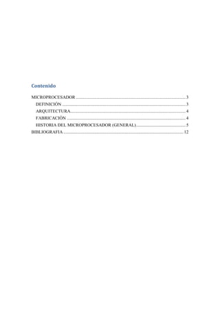 Contenido

MICROPROCESADOR ............................................................................................... 3
   DEFINICIÓN ........................................................................................................... 3
   ARQUITECTURA.................................................................................................... 4
   FABRICACIÓN ....................................................................................................... 4
   HISTORIA DEL MICROPROCESADOR (GENERAL) ........................................... 5
BIBLIOGRAFIA ........................................................................................................ 12
 