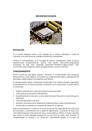 MICROPROCESADOR




DEFINICIÓN

Es el circuito integrado central y más complejo de un sistema informático; a modo de
ilustración, se le suele llamar por analogía el cerebro de un computador.

Tambien el microprocesador es el encargado de ejecutar los programas; desde el sistema
operativo hasta las aplicaciones de usuario; sólo ejecuta instrucciones programadas
en lenguaje de bajo nivel, realizando operaciones aritméticas y lógicas simples, tales
como sumar, restar, multiplicar, dividir, las lógicas binarias y accesos a memoria.

FUNCIONAMIENTO
Desde el punto de vista lógico, singular y funcional, el microprocesador está compuesto
básicamente por: varios registros, una unidad, una unidad aritmético lógica, y dependiendo del
procesador, puede contener una unidad de coma flotante.
El microprocesador ejecuta instrucciones almacenadas como números binarios organizados
secuencialmente en la memoria principal. La ejecución de las instrucciones se puede realizar
en varias fases:

   Prefetch, prelectura de la instrucción desde la memoria principal.
   Fetch, envío de la instrucción al decodificador
   Decodificación de la instrucción, es decir, determinar qué instrucción es y por tanto qué se
    debe hacer.
   Lectura de operandos (si los hay).
   Ejecución, lanzamiento de las máquinas de estado que llevan a cabo el procesamiento.
   Escritura de los resultados en la memoria principal o en los registros.
Cada una de estas fases se realiza en uno o varios ciclos de CPU, dependiendo de la estructura
del procesador, y concretamente de su grado de segmentación. La duración de estos ciclos
viene determinada por la frecuencia de reloj, y nunca podrá ser inferior al tiempo requerido
para realizar la tarea individual (realizada en un solo ciclo) de mayor coste temporal. El
microprocesador se conecta a un circuito PLL, normalmente basado en un cristal de
 