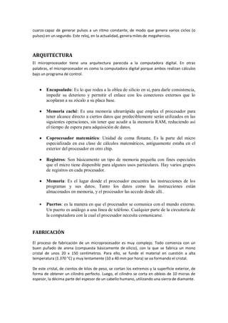 cuarzo capaz de generar pulsos a un ritmo constante, de modo que genera varios ciclos (o
pulsos) en un segundo. Este reloj, en la actualidad, genera miles de megahercios.



ARQUITECTURA
El microprocesador tiene una arquitectura parecida a la computadora digital. En otras
palabras, el microprocesador es como la computadora digital porque ambos realizan cálculos
bajo un programa de control.


        Encapsulado: Es lo que rodea a la oblea de silicio en si, para darle consistencia,
        impedir su deterioro y permitir el enlace con los conectores externos que lo
        acoplaran a su zócalo a su placa base.

        Memoria caché: Es una memoria ultrarrápida que emplea el procesador para
        tener alcance directo a ciertos datos que predeciblemente serán utilizados en las
        siguientes operaciones, sin tener que acudir a la memoria RAM, reduciendo así
        el tiempo de espera para adquisición de datos.

        Coprocesador matemático: Unidad de coma flotante. Es la parte del micro
        especializada en esa clase de cálculos matemáticos, antiguamente estaba en el
        exterior del procesador en otro chip.

        Registros: Son básicamente un tipo de memoria pequeña con fines especiales
        que el micro tiene disponible para algunos usos particulares. Hay varios grupos
        de registros en cada procesador.

        Memoria: Es el lugar donde el procesador encuentra las instrucciones de los
        programas y sus datos. Tanto los datos como las instrucciones están
        almacenados en memoria, y el procesador las accede desde allí..

        Puertos: es la manera en que el procesador se comunica con el mundo externo.
        Un puerto es análogo a una línea de teléfono. Cualquier parte de la circuitería de
        la computadora con la cual el procesador necesita comunicarse.


FABRICACIÓN

El proceso de fabricación de un microprocesador es muy complejo. Todo comienza con un
buen puñado de arena (compuesta básicamente de silicio), con la que se fabrica un mono
cristal de unos 20 x 150 centímetros. Para ello, se funde el material en cuestión a alta
temperatura (1.370 °C) y muy lentamente (10 a 40 mm por hora) se va formando el cristal.

De este cristal, de cientos de kilos de peso, se cortan los extremos y la superficie exterior, de
forma de obtener un cilindro perfecto. Luego, el cilindro se corta en obleas de 10 micras de
espesor, la décima parte del espesor de un cabello humano, utilizando una sierra de diamante.
 