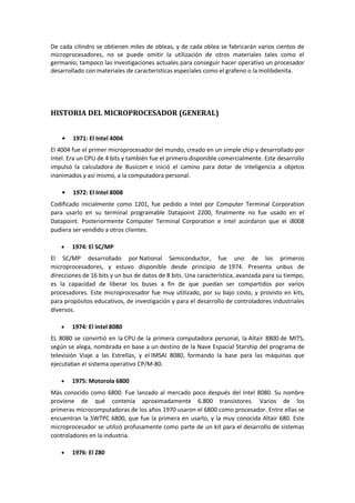 De cada cilindro se obtienen miles de obleas, y de cada oblea se fabricarán varios cientos de
microprocesadores, no se puede omitir la utilización de otros materiales tales como el
germanio; tampoco las investigaciones actuales para conseguir hacer operativo un procesador
desarrollado con materiales de características especiales como el grafeno o la molibdenita.




HISTORIA DEL MICROPROCESADOR (GENERAL)


        1971: El Intel 4004
El 4004 fue el primer microprocesador del mundo, creado en un simple chip y desarrollado por
Intel. Era un CPU de 4 bits y también fue el primero disponible comercialmente. Este desarrollo
impulsó la calculadora de Busicom e inició el camino para dotar de inteligencia a objetos
inanimados y así mismo, a la computadora personal.

        1972: El Intel 8008
Codificado inicialmente como 1201, fue pedido a Intel por Computer Terminal Corporation
para usarlo en su terminal programable Datapoint 2200, finalmente no fue usado en el
Datapoint. Posteriormente Computer Terminal Corporation e Intel acordaron que el i8008
pudiera ser vendido a otros clientes.

        1974: El SC/MP
El SC/MP desarrollado por National Semiconductor, fue uno de los primeros
microprocesadores, y estuvo disponible desde principio de 1974. Presenta unbus de
direcciones de 16 bits y un bus de datos de 8 bits. Una característica, avanzada para su tiempo,
es la capacidad de liberar los buses a fin de que puedan ser compartidos por varios
procesadores. Este microprocesador fue muy utilizado, por su bajo costo, y provisto en kits,
para propósitos educativos, de investigación y para el desarrollo de controladores industriales
diversos.

        1974: El Intel 8080
EL 8080 se convirtió en la CPU de la primera computadora personal, la Altair 8800 de MITS,
según se alega, nombrada en base a un destino de la Nave Espacial Starship del programa de
televisión Viaje a las Estrellas, y el IMSAI 8080, formando la base para las máquinas que
ejecutaban el sistema operativo CP/M-80.

        1975: Motorola 6800
Más conocido como 6800. Fue lanzado al mercado poco después del Intel 8080. Su nombre
proviene de qué contenía aproximadamente 6.800 transistores. Varios de los
primeras microcomputadoras de los años 1970 usaron el 6800 como procesador. Entre ellas se
encuentran la SWTPC 6800, que fue la primera en usarlo, y la muy conocida Altair 680. Este
microprocesador se utilizó profusamente como parte de un kit para el desarrollo de sistemas
controladores en la industria.

        1976: El Z80
 