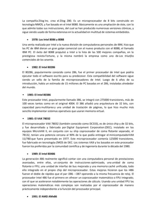 La compañía Zilog Inc. crea el Zilog Z80. Es un microprocesador de 8 bits construido en
tecnología NMOS, y fue basado en el Intel 8080. Básicamente es una ampliación de éste, con lo
que admite todas sus instrucciones, del cual se han producido numerosas versiones clónicas, y
sigue siendo usado de forma extensiva en la actualidad en multitud de sistemas embebidos.

       1978: Los Intel 8086 y 8088
Una venta realizada por Intel a la nueva división de computadoras personales de IBM, hizo que
las PC de IBM dieran un gran golpe comercial con el nuevo producto con el 8088, el llamado
IBM PC. El éxito del 8088 propulsó a Intel a la lista de las 500 mejores compañías, en la
prestigiosa revista Fortune, y la misma nombró la empresa como uno de Los triunfos
comerciales de los sesenta.

       1982: El Intel 80286
El 80286, popularmente conocido como 286, fue el primer procesador de Intel que podría
ejecutar todo el software escrito para su predecesor. Esta compatibilidad del software sigue
siendo un sello de la familia de microprocesadores de Intel. Luego de 6 años de su
introducción, había un estimado de 15 millones de PC basadas en el 286, instaladas alrededor
del mundo.

   1985: El Intel 80386
Este procesador Intel, popularmente llamado 386, se integró con 275000 transistores, más de
100 veces tantos como en el original 4004. El 386 añadió una arquitectura de 32 bits, con
capacidad para multitarea y una unidad de traslación de páginas, lo que hizo mucho más
sencillo implementar sistemas operativos que usaran memoria virtual.

   1985: El VAX 78032
El microprocesador VAX 78032 (también conocido como DC333), es de único chip y de 32 bits,
y fue desarrollado y fabricado por Digital Equipment Corporation (DEC); instalado en los
equipos MicroVAX II, en conjunto con su ship coprocesador de coma flotante separado, el
78132, tenían una potencia cercana al 90% de la que podía entregar el minicomputadorVAX
11/780 que fuera presentado en 1977. Este microprocesador contenía 125000 transistores,
fue fabricado en tecnologóa ZMOS de DEC. Los sistemas VAX y los basados en este procesador
fueron los preferidos por la comunidad científica y de ingeniería durante la década del 1980.

       1989: El Intel 80486
La generación 486 realmente significó contar con una computadora personal de prestaciones
avanzadas, entre ellas, un conjunto de instrucciones optimizado, una unidad de coma
flotante o FPU, una unidad de interfaz de bus mejorada y una memoria caché unificada, todo
ello integrado en el propio chip del microprocesador. Estas mejoras hicieron que los i486
fueran el doble de rápidos que el par i386 - i387 operando a la misma frecuencia de reloj. El
procesador Intel 486 fue el primero en ofrecer un coprocesador matemático o FPU integrado;
con él que se aceleraron notablemente las operaciones de cálculo. Usando una unidad FPU las
operaciones matemáticas más complejas son realizadas por el coprocesador de manera
prácticamente independiente a la función del procesador principal.

       1991: El AMD AMx86
 