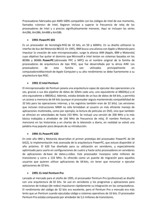 Procesadores fabricados por AMD 100% compatible con los códigos de Intel de ese momento,
llamados «clones» de Intel, llegaron incluso a superar la frecuencia de reloj de los
procesadores de Intel y a precios significativamente menores. Aquí se incluyen las series
Am286, Am386, Am486 y Am586.

       1993: PowerPC 601
Es un procesador de tecnología RISC de 32 bits, en 50 y 66MHz. En su diseño utilizaron la
interfaz de bus del Motorola 88110. En 1991, IBM busca una alianza con Apple y Motorola para
impulsar la creación de este microprocesador, surge la alianza AIM (Apple, IBM y Motorola)
cuyo objetivo fue quitar el dominio que Microsoft e Intel tenían en sistemas basados en los
80386 y 80486. PowerPC (abreviada PPC o MPC) es el nombre original de la familia de
procesadores de arquitectura de tipo RISC, que fue desarrollada por la alinza AIM. Los
procesadores        de    esta      familia    son     utilizados     principalmente      en
computadoresMacintosh de Apple Computer y su alto rendimiento se debe fuertemente a su
arquitectura tipo RISC.

       1993: El Intel Pentium
El microprocesador de Pentium poseía una arquitectura capaz de ejecutar dos operaciones a la
vez, gracias a sus dos pipeline de datos de 32bits cada uno, uno equivalente al 486DX(u) y el
otro equivalente a 486SX(u). Además, estaba dotado de un bus de datos de 64 bits, y permitía
un acceso a memoria de 64 bits (aunque el procesador seguía manteniendo compatibilidad de
32 bits para las operaciones internas, y los registros también eran de 32 bits). Las versiones
que incluían instrucciones MMX no sólo brindaban al usuario un más eficiente manejo de
aplicaciones multimedia, como por ejemplo, la lectura de películas en DVD, sino que también
se ofrecían en velocidades de hasta 233 MHz. Se incluyó una versión de 200 MHz y la más
básica trabajaba a alrededor de 166 MHz de frecuencia de reloj. El nombre Pentium, se
mencionó en las historietas y en charlas de la televisión a diario, en realidad se volvió una
palabra muy popular poco después de su introducción.

       1994: EL PowerPC 620
En este año IBM y Motorola desarrollan el primer prototipo del procesador PowerPC de 64
bit[2], la implementación más avanzada de la arquitectura PowerPC, que estuvo disponible al
año próximo. El 620 fue diseñado para su utilización en servidores, y especialmente
optimizado para usarlo en configuraciones de cuatro y hasta ocho procesadores en servidores
de aplicaciones de base de datos y vídeo. Este procesador incorpora siete millones de
transistores y corre a 133 MHz. Es ofrecido como un puente de migración para aquellos
usuarios que quieren utilizar aplicaciones de 64 bits, sin tener que renunciar a ejecutar
aplicaciones de 32 bits.

       1995: EL Intel Pentium Pro
Lanzado al mercado para el otoño de 1995, el procesador Pentium Pro (profesional) se diseñó
con una arquitectura de 32 bits. Se usó en servidores y los programas y aplicaciones para
estaciones de trabajo (de redes) impulsaron rápidamente su integración en las computadoras.
El rendimiento del código de 32 bits era excelente, pero el Pentium Pro a menudo era más
lento que un Pentium cuando ejecutaba código o sistemas operativos de 16 bits. El procesador
Pentium Pro estaba compuesto por alrededor de 5,5 millones de transistores.
 