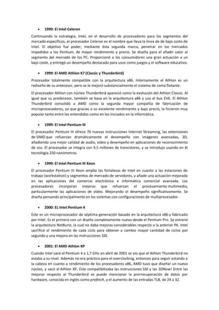1999: El Intel Celeron
Continuando la estrategia, Intel, en el desarrollo de procesadores para los segmentos del
mercado específicos, el procesador Celeron es el nombre que lleva la línea de de bajo costo de
Intel. El objetivo fue poder, mediante ésta segunda marca, penetrar en los mercados
impedidos a los Pentium, de mayor rendimiento y precio. Se diseña para el añadir valor al
segmento del mercado de los PC. Proporcionó a los consumidores una gran actuación a un
bajo coste, y entregó un desempeño destacado para usos como juegos y el software educativo.

        1999: El AMD Athlon K7 (Classic y Thunderbird)
Procesador totalmente compatible con la arquitectura x86. Internamente el Athlon es un
rediseño de su antecesor, pero se le mejoró substancialmente el sistema de coma flotante.
El procesador Athlon con núcleo Thunderbird apareció como la evolución del Athlon Classic. Al
igual que su predecesor, también se basa en la arquitectura x86 y usa el bus EV6. El Athlon
Thunderbird consolidó a AMD como la segunda mayor compañía de fabricación de
microprocesadores, ya que gracias a su excelente rendimiento y bajo precio, la hicieron muy
popular tanto entre los entendidos como en los iniciados en la informática.

        1999: El Intel Pentium III
El procesador Pentium III ofrece 70 nuevas instrucciones Internet Streaming, las extensiones
de SIMD que refuerzan dramáticamente el desempeño con imágenes avanzadas, 3D,
añadiendo una mejor calidad de audio, video y desempeño en aplicaciones de reconocimiento
de voz. El procesador se integra con 9,5 millones de transistores, y se introdujo usando en él
tecnología 250 nanómetros.

        1999: El Intel Pentium III Xeon
El procesador Pentium III Xeon amplía las fortalezas de Intel en cuanto a las estaciones de
trabajo (workstation) y segmentos de mercado de servidores, y añade una actuación mejorada
en las aplicaciones del comercio electrónico e informática comercial avanzada. Los
procesadores incorporan mejoras que refuerzan el procesamiento multimedia,
particularmente las aplicaciones de vídeo. Mejorando el desempeño significativamente. Se
diseña pensando principalmente en los sistemas con configuraciones de multiprocesador.

        2000: EL Intel Pentium 4
Este es un microprocesador de séptima generación basado en la arquitectura x86 y fabricado
por Intel. Es el primero con un diseño completamente nuevo desde el Pentium Pro. Se estrenó
la arquitectura NetBurst, la cual no daba mejoras considerables respecto a la anterior P6. Intel
sacrificó el rendimiento de cada ciclo para obtener a cambio mayor cantidad de ciclos por
segundo y una mejora en las instrucciones SSE.

        2001: El AMD Athlon XP
Cuando Intel sacó el Pentium 4 a 1,7 GHz en abril de 2001 se vio que el Athlon Thunderbird no
estaba a su nivel. Además no era práctico para el overclocking, entonces para seguir estando a
la cabeza en cuanto a rendimiento de los procesadores x86, AMD tuvo que diseñar un nuevo
núcleo, y sacó el Athlon XP. Este compatibilizaba las instrucciones SSE y las 3DNow! Entre las
mejoras respecto al Thunderbird se puede mencionar la prerrecuperación de datos por
hardware, conocida en inglés como prefetch, y el aumento de las entradas TLB, de 24 a 32.
 