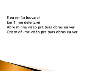 E eu então louvarei
Em Ti me deleitarei
Abre minha visão pra tuas obras eu ver
Cristo dá-me visão pra tuas obras eu ver
 