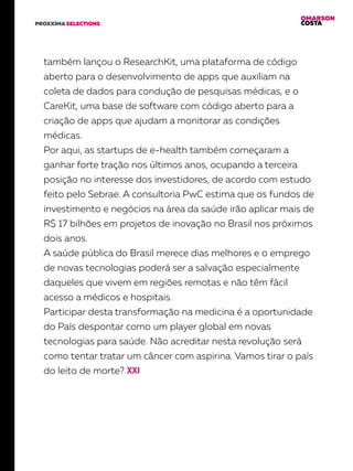 OMARSON
COSTAPROXXIMA SELECTIONS
também lançou o ResearchKit, uma plataforma de código
aberto para o desenvolvimento de apps que auxiliam na
coleta de dados para condução de pesquisas médicas, e o
CareKit, uma base de software com código aberto para a
criação de apps que ajudam a monitorar as condições
médicas.
Por aqui, as startups de e-health também começaram a
ganhar forte tração nos últimos anos, ocupando a terceira
posição no interesse dos investidores, de acordo com estudo
feito pelo Sebrae. A consultoria PwC estima que os fundos de
investimento e negócios na área da saúde irão aplicar mais de
R$ 17 bilhões em projetos de inovação no Brasil nos próximos
dois anos.
A saúde pública do Brasil merece dias melhores e o emprego
de novas tecnologias poderá ser a salvação especialmente
daqueles que vivem em regiões remotas e não têm fácil
acesso a médicos e hospitais.
Participar desta transformação na medicina é a oportunidade
do País despontar como um player global em novas
tecnologias para saúde. Não acreditar nesta revolução será
como tentar tratar um câncer com aspirina. Vamos tirar o país
do leito de morte?
 