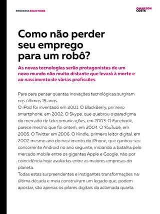 OMARSON
COSTAPROXXIMA SELECTIONS
Como não perder
seu emprego
para um robô?
As novas tecnologias serão protagonistas de um
novo mundo não muito distante que levará à morte e
ao nascimento de várias profissões
Pare para pensar quantas inovações tecnológicas surgiram
nos últimos 15 anos.
O iPod foi inventado em 2001. O BlackBerry, primeiro
smartphone, em 2002. O Skype, que quebrou o paradigma
do mercado de telecomunicações, em 2003. O Facebook,
parece mesmo que foi ontem, em 2004. O YouTube, em
2005. O Twitter em 2006. O Kindle, primeiro leitor digital, em
2007, mesmo ano do nascimento do iPhone, que ganhou seu
concorrente Android no ano seguinte, iniciando a batalha pelo
mercado mobile entre os gigantes Apple e Google, não por
coincidência hoje avaliadas entre as maiores empresas do
planeta.
Todas estas surpreendentes e instigantes transformações na
última década e meia construíram um legado que, podem
apostar, são apenas os pilares digitais da aclamada quarta
 
