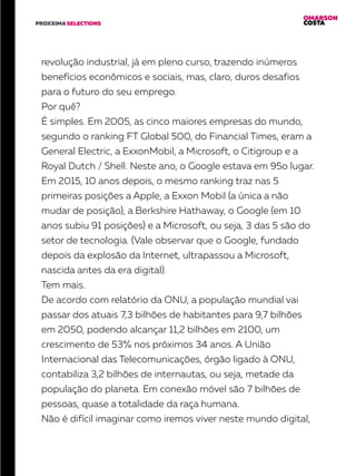 OMARSON
COSTAPROXXIMA SELECTIONS
revolução industrial, já em pleno curso, trazendo inúmeros
benefícios econômicos e sociais, mas, claro, duros desafios
para o futuro do seu emprego.
Por quê?
É simples. Em 2005, as cinco maiores empresas do mundo,
segundo o ranking FT Global 500, do Financial Times, eram a
General Electric, a ExxonMobil, a Microsoft, o Citigroup e a
Royal Dutch / Shell. Neste ano, o Google estava em 95o lugar.
Em 2015, 10 anos depois, o mesmo ranking traz nas 5
primeiras posições a Apple, a Exxon Mobil (a única a não
mudar de posição), a Berkshire Hathaway, o Google (em 10
anos subiu 91 posições) e a Microsoft, ou seja, 3 das 5 são do
setor de tecnologia. (Vale observar que o Google, fundado
depois da explosão da Internet, ultrapassou a Microsoft,
nascida antes da era digital).
Tem mais.
De acordo com relatório da ONU, a população mundial vai
passar dos atuais 7,3 bilhões de habitantes para 9,7 bilhões
em 2050, podendo alcançar 11,2 bilhões em 2100, um
crescimento de 53% nos próximos 34 anos. A União
Internacional das Telecomunicações, órgão ligado à ONU,
contabiliza 3,2 bilhões de internautas, ou seja, metade da
população do planeta. Em conexão móvel são 7 bilhões de
pessoas, quase a totalidade da raça humana.
Não é difícil imaginar como iremos viver neste mundo digital,
 