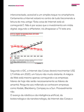 OMARSON
COSTAPROXXIMA SELECTIONS
interconectado, acessível a um simples toque no smartphone.
Certamente a Internet estará no centro de tudo (recomendo a
leitura do meu artigo “Esta coisa de Internet está só
começando”). Não é por acaso que o investimento em mídia
digital, segundo o eMarketer, irá ultrapassar a TV este ano.
Segundo o IDC, a Internet das Coisas deverá movimentar US$
1,7 trilhão em 2020, um futuro não muito distante. A mágica
da Web está mesmo apenas começando e as empresas
líderes de hoje não serão necessariamente as líderes de
amanhã. Pergunte aos millenials se conhecem empresas
como Kodak, Blackberry, Compaq ou a Sun. Provavelmente
não.
O avanço da robótica e da inteligência artificial, da
biotecnologia e da nanotecnologia, da Internet das Coisas e
 