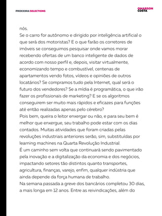 OMARSON
COSTAPROXXIMA SELECTIONS
nós.
Se o carro for autônomo e dirigido por inteligência artificial o
que será dos motoristas? E o que farão os corretores de
imóveis se conseguimos pesquisar onde vamos morar
recebendo ofertas de um banco inteligente de dados de
acordo com nosso perfil e, depois, visitar virtualmente,
economizando tempo e combustível, centenas de
apartamentos vendo fotos, vídeos e opiniões de outros
locatários? Se compramos tudo pela Internet, qual será o
futuro dos vendedores? Se a mídia é programática, o que irão
fazer os profissionais de marketing? E se os algoritmos
conseguirem ser muito mais rápidos e eficazes para funções
até então realizadas apenas pelo cérebro?
Pois bem, queira o leitor enxergar ou não, e para seu bem é
melhor que enxergue, seu trabalho pode estar com os dias
contados. Muitas atividades que foram criadas pelas
revoluções industriais anteriores serão, sim, substituídas por
learning machines na Quarta Revolução Industrial.
É um caminho sem volta que continuará sendo pavimentado
pela inovação e a digitalização da economia e dos negócios,
impactando setores tão distintos quanto transportes,
agricultura, finanças, varejo, enfim, qualquer indústria que
ainda depende da força humana de trabalho.
Na semana passada a greve dos bancários completou 30 dias,
a mais longa em 12 anos. Entre as reivindicações, além do
 