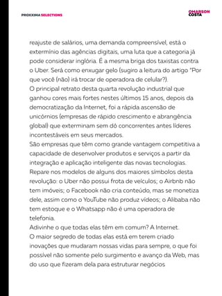 OMARSON
COSTAPROXXIMA SELECTIONS
reajuste de salários, uma demanda compreensível, está o
extermínio das agências digitais, uma luta que a categoria já
pode considerar inglória. É a mesma briga dos taxistas contra
o Uber. Será como enxugar gelo (sugiro a leitura do artigo “Por
que você (não) irá trocar de operadora de celular?).
O principal retrato desta quarta revolução industrial que
ganhou cores mais fortes nestes últimos 15 anos, depois da
democratização da Internet, foi a rápida ascensão de
unicórnios (empresas de rápido crescimento e abrangência
global) que exterminam sem dó concorrentes antes líderes
incontestáveis em seus mercados.
São empresas que têm como grande vantagem competitiva a
capacidade de desenvolver produtos e serviços a partir da
integração e aplicação inteligente das novas tecnologias.
Repare nos modelos de alguns dos maiores símbolos desta
revolução: o Uber não possui frota de veículos; o Airbnb não
tem imóveis; o Facebook não cria conteúdo, mas se monetiza
dele, assim como o YouTube não produz vídeos; o Alibaba não
tem estoque e o Whatsapp não é uma operadora de
telefonia.
Adivinhe o que todas elas têm em comum? A Internet.
O maior segredo de todas elas está em terem criado
inovações que mudaram nossas vidas para sempre, o que foi
possível não somente pelo surgimento e avanço da Web, mas
do uso que fizeram dela para estruturar negócios
 