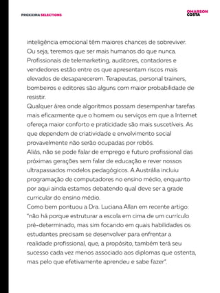 OMARSON
COSTAPROXXIMA SELECTIONS
inteligência emocional têm maiores chances de sobreviver.
Ou seja, teremos que ser mais humanos do que nunca.
Profissionais de telemarketing, auditores, contadores e
vendedores estão entre os que apresentam riscos mais
elevados de desaparecerem. Terapeutas, personal trainers,
bombeiros e editores são alguns com maior probabilidade de
resistir.
Qualquer área onde algoritmos possam desempenhar tarefas
mais eficazmente que o homem ou serviços em que a Internet
ofereça maior conforto e praticidade são mais suscetíveis. As
que dependem de criatividade e envolvimento social
provavelmente não serão ocupadas por robôs.
Aliás, não se pode falar de emprego e futuro profissional das
próximas gerações sem falar de educação e rever nossos
ultrapassados modelos pedagógicos. A Austrália incluiu
programação de computadores no ensino médio, enquanto
por aqui ainda estamos debatendo qual deve ser a grade
curricular do ensino médio.
Como bem pontuou a Dra. Luciana Allan em recente artigo:
“não há porque estruturar a escola em cima de um currículo
pré-determinado, mas sim focando em quais habilidades os
estudantes precisam se desenvolver para enfrentar a
realidade profissional, que, a propósito, também terá seu
sucesso cada vez menos associado aos diplomas que ostenta,
mas pelo que efetivamente aprendeu e sabe fazer”.
 