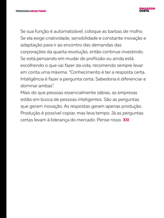 OMARSON
COSTAPROXXIMA SELECTIONS
Se sua função é automatizável, coloque as barbas de molho.
Se ela exige criatividade, sensibilidade e constante inovação e
adaptação para ir ao encontro das demandas das
corporações da quarta revolução, então continue investindo.
Se está pensando em mudar de profissão ou ainda está
escolhendo o que vai fazer da vida, recomendo sempre levar
em conta uma máxima: “Conhecimento é ter a resposta certa.
Inteligência é fazer a pergunta certa. Sabedoria é diferenciar e
dominar ambas”.
Mais do que pessoas essencialmente sábias, as empresas
estão em busca de pessoas inteligentes. São as perguntas
que geram inovação. As respostas geram apenas produção.
Produção é possível copiar, mas leva tempo. Já as perguntas
certas levam à liderança do mercado. Pense nisso.
 