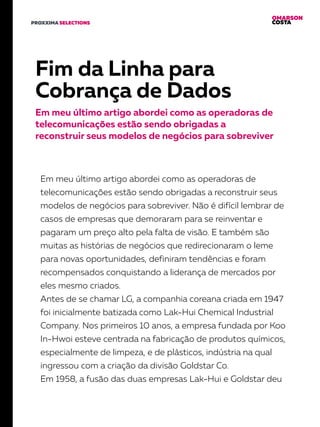 OMARSON
COSTAPROXXIMA SELECTIONS
Fim da Linha para
Cobrança de Dados
Em meu último artigo abordei como as operadoras de
telecomunicações estão sendo obrigadas a
reconstruir seus modelos de negócios para sobreviver
Em meu último artigo abordei como as operadoras de
telecomunicações estão sendo obrigadas a reconstruir seus
modelos de negócios para sobreviver. Não é difícil lembrar de
casos de empresas que demoraram para se reinventar e
pagaram um preço alto pela falta de visão. E também são
muitas as histórias de negócios que redirecionaram o leme
para novas oportunidades, definiram tendências e foram
recompensados conquistando a liderança de mercados por
eles mesmo criados.
Antes de se chamar LG, a companhia coreana criada em 1947
foi inicialmente batizada como Lak-Hui Chemical Industrial
Company. Nos primeiros 10 anos, a empresa fundada por Koo
In-Hwoi esteve centrada na fabricação de produtos químicos,
especialmente de limpeza, e de plásticos, indústria na qual
ingressou com a criação da divisão Goldstar Co.
Em 1958, a fusão das duas empresas Lak-Hui e Goldstar deu
 