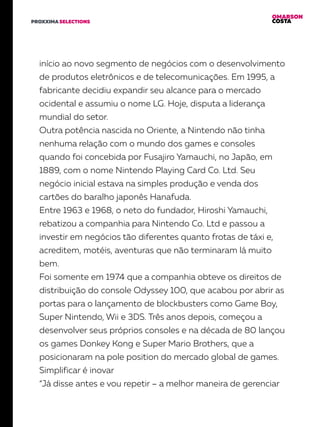 OMARSON
COSTAPROXXIMA SELECTIONS
início ao novo segmento de negócios com o desenvolvimento
de produtos eletrônicos e de telecomunicações. Em 1995, a
fabricante decidiu expandir seu alcance para o mercado
ocidental e assumiu o nome LG. Hoje, disputa a liderança
mundial do setor.
Outra potência nascida no Oriente, a Nintendo não tinha
nenhuma relação com o mundo dos games e consoles
quando foi concebida por Fusajiro Yamauchi, no Japão, em
1889, com o nome Nintendo Playing Card Co. Ltd. Seu
negócio inicial estava na simples produção e venda dos
cartões do baralho japonês Hanafuda.
Entre 1963 e 1968, o neto do fundador, Hiroshi Yamauchi,
rebatizou a companhia para Nintendo Co. Ltd e passou a
investir em negócios tão diferentes quanto frotas de táxi e,
acreditem, motéis, aventuras que não terminaram lá muito
bem.
Foi somente em 1974 que a companhia obteve os direitos de
distribuição do console Odyssey 100, que acabou por abrir as
portas para o lançamento de blockbusters como Game Boy,
Super Nintendo, Wii e 3DS. Três anos depois, começou a
desenvolver seus próprios consoles e na década de 80 lançou
os games Donkey Kong e Super Mario Brothers, que a
posicionaram na pole position do mercado global de games.
Simplificar é inovar
“Já disse antes e vou repetir – a melhor maneira de gerenciar
 