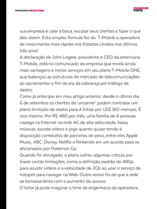 OMARSON
COSTAPROXXIMA SELECTIONS
sua empresa é calar a boca, escutar seus clientes e fazer o que
eles dizem. Esta simples fórmula fez da T-Mobile a operadora
de crescimento mais rápido nos Estados Unidos nos últimos
três anos”.
A declaração de John Legere, presidente e CEO da americana
T-Mobile, está no comunicado da empresa que revela ainda
mais vantagens e novos serviços em seu plano T-Mobile ONE,
que balançou as estruturas do mercado de telecomunicações
ao sacramentar o fim da era da cobrança por tráfego de
dados.
Como já antecipei em meu artigo anterior, desde o último dia
6 de setembro os clientes da ‘uncarrier’ podem contratar um
plano ilimitado de dados para 4 linhas por US$ 160 mensais. É
isso mesmo. Por R$ 480 por mês, uma família de 4 pessoas
navega na Internet na rede 4G de alta velocidade, baixa
músicas, assiste vídeos e joga quanto quiser tendo à
disposição conteúdos de parceiros de peso, entre eles Apple
Music, ABC, Disney, Netflix e Nintendo em um acordo para os
aficionados por Pokémon Go.
Quando foi divulgado, o plano sofreu algumas críticas por
trazer certas limitações, como a definição padrão de 480p
para assistir vídeos e a velocidade de 2Gb ao usar o serviço de
hotspot para navegar na Web. Outro receio foi de que a rede
se tornasse lenta com o aumento do acesso.
O leitor já pode imaginar o time de engenharia da operadora
 