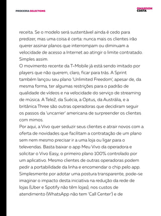 OMARSON
COSTAPROXXIMA SELECTIONS
receita. Se o modelo será sustentável ainda é cedo para
predizer, mas uma coisa é certa: nunca mais os clientes irão
querer assinar planos que interrompam ou diminuam a
velocidade de acesso a Internet ao atingir o limite contratado.
Simples assim.
O movimento recente da T-Mobile já está sendo imitado por
players que não querem, claro, ficar para trás. A Sprint
também lançou seu plano ‘Unlimited Freedom’, apesar de, da
mesma forma, ter algumas restrições para o padrão de
qualidade de vídeos e na velocidade do serviço de streaming
de música. A Tele2, da Suécia, a Optus, da Austrália, e a
britânica Three são outras operadoras que decidiram seguir
os passos da ‘uncarrier’ americana de surpreender os clientes
com mimos.
Por aqui, a Vivo quer seduzir seus clientes e atrair novos com a
oferta de novidades que facilitam a contratação de um plano
sem nem mesmo precisar ir a uma loja ou ligar para o
televendas. Basta baixar o app Meu Vivo da operadora e
solicitar o Vivo Easy, o primeiro plano 100% controlado por
um aplicativo. Mesmo clientes de outras operadoras podem
pedir a portabilidade da linha e encomendar o chip pelo app.
Simplesmente por adotar uma postura transparente, pode-se
imaginar o impacto desta iniciativa na redução da rede de
lojas (Uber e Spotify não têm lojas), nos custos de
atendimento (WhatsApp não tem ‘Call Center’) e de
 