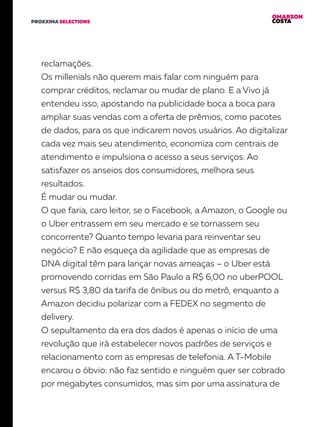 OMARSON
COSTAPROXXIMA SELECTIONS
reclamações.
Os millenials não querem mais falar com ninguém para
comprar créditos, reclamar ou mudar de plano. E a Vivo já
entendeu isso, apostando na publicidade boca a boca para
ampliar suas vendas com a oferta de prêmios, como pacotes
de dados, para os que indicarem novos usuários. Ao digitalizar
cada vez mais seu atendimento, economiza com centrais de
atendimento e impulsiona o acesso a seus serviços. Ao
satisfazer os anseios dos consumidores, melhora seus
resultados.
É mudar ou mudar.
O que faria, caro leitor, se o Facebook, a Amazon, o Google ou
o Uber entrassem em seu mercado e se tornassem seu
concorrente? Quanto tempo levaria para reinventar seu
negócio? E não esqueça da agilidade que as empresas de
DNA digital têm para lançar novas ameaças – o Uber está
promovendo corridas em São Paulo a R$ 6,00 no uberPOOL
versus R$ 3,80 da tarifa de ônibus ou do metrô, enquanto a
Amazon decidiu polarizar com a FEDEX no segmento de
delivery.
O sepultamento da era dos dados é apenas o início de uma
revolução que irá estabelecer novos padrões de serviços e
relacionamento com as empresas de telefonia. A T-Mobile
encarou o óbvio: não faz sentido e ninguém quer ser cobrado
por megabytes consumidos, mas sim por uma assinatura de
 