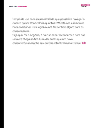 OMARSON
COSTAPROXXIMA SELECTIONS
tempo de uso com acesso ilimitado que possibilite navegar o
quanto quiser. Você calcula quantos KW está consumindo na
hora do banho? Esta lógica nunca fez sentido algum para os
consumidores.
Seja qual for o negócio, é preciso saber reconhecer a hora que
uma era chega ao fim. E mudar antes que um novo
concorrente abocanhe seu outrora intocável market share.
 