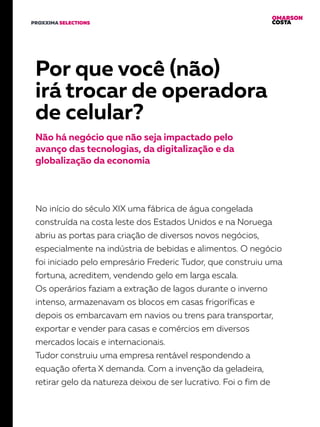 OMARSON
COSTAPROXXIMA SELECTIONS
Por que você (não)
irá trocar de operadora
de celular?
Não há negócio que não seja impactado pelo
avanço das tecnologias, da digitalização e da
globalização da economia
No início do século XIX uma fábrica de água congelada
construída na costa leste dos Estados Unidos e na Noruega
abriu as portas para criação de diversos novos negócios,
especialmente na indústria de bebidas e alimentos. O negócio
foi iniciado pelo empresário Frederic Tudor, que construiu uma
fortuna, acreditem, vendendo gelo em larga escala.
Os operários faziam a extração de lagos durante o inverno
intenso, armazenavam os blocos em casas frigoríficas e
depois os embarcavam em navios ou trens para transportar,
exportar e vender para casas e comércios em diversos
mercados locais e internacionais.
Tudor construiu uma empresa rentável respondendo a
equação oferta X demanda. Com a invenção da geladeira,
retirar gelo da natureza deixou de ser lucrativo. Foi o fim de
 