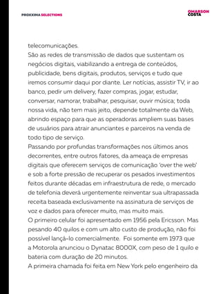 OMARSON
COSTAPROXXIMA SELECTIONS
telecomunicações.
São as redes de transmissão de dados que sustentam os
negócios digitais, viabilizando a entrega de conteúdos,
publicidade, bens digitais, produtos, serviços e tudo que
iremos consumir daqui por diante. Ler notícias, assistir TV, ir ao
banco, pedir um delivery, fazer compras, jogar, estudar,
conversar, namorar, trabalhar, pesquisar, ouvir música; toda
nossa vida, não tem mais jeito, depende totalmente da Web,
abrindo espaço para que as operadoras ampliem suas bases
de usuários para atrair anunciantes e parceiros na venda de
todo tipo de serviço.
Passando por profundas transformações nos últimos anos
decorrentes, entre outros fatores, da ameaça de empresas
digitais que oferecem serviços de comunicação ‘over the web’
e sob a forte pressão de recuperar os pesados investimentos
feitos durante décadas em infraestrutura de rede, o mercado
de telefonia deverá urgentemente reinventar sua ultrapassada
receita baseada exclusivamente na assinatura de serviços de
voz e dados para oferecer muito, mas muito mais.
O primeiro celular foi apresentado em 1956 pela Ericsson. Mas
pesando 40 quilos e com um alto custo de produção, não foi
possível lançá-lo comercialmente. Foi somente em 1973 que
a Motorola anunciou o Dynatac 8000X, com peso de 1 quilo e
bateria com duração de 20 minutos.
A primeira chamada foi feita em New York pelo engenheiro da
 