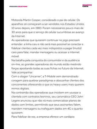 OMARSON
COSTAPROXXIMA SELECTIONS
Motorola Martin Cooper, considerado o pai do celular. Os
aparelhos só começaram a ser vendidos nos Estados Unidos
10 anos depois, em 1983. Foram necessários pouco mais de
30 anos para que o serviço de celular sucumbisse ao avanço
da Internet.
As operadoras que quiserem continuar no jogo precisam
entender: a linha caiu e não será mais possível se conectar e
fidelizar clientes cada vez mais indispostos a pagar (muito)
caro para falar, mandar mensagens ou acessar a Internet
móvel.
Na batalha pela conquista do consumidor e da audiência
on-line, as grandes operadoras do mundo estão medindo
forças apostando todas as suas fichas no futuro da Internet.
Vale acompanhar.
Com o slogan “Uncarrier”, a T-Mobile vem demonstrado
coragem para quebrar paradigmas e abocanhar clientes dos
concorrentes oferecendo o que os heavy users mais querem:
mimos digitais.
Na contramão das operadoras que insistem em usurpar a
clientela com contratos leoninos, seu carismático CEO John
Legere anunciou que não irá mais comercializar planos de
dados com limites, permitindo que seus assinantes falem,
mandem mensagens ou trafeguem dados em 4G o quanto
quiserem.
Para fidelizar de vez, a empresa oferece um cardápio
 