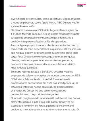 OMARSON
COSTAPROXXIMA SELECTIONS
diversificado de conteúdos, como aplicativos, vídeos, músicas
e jogos de parceiros, como Apple Music, ABC, Disney, Netflix
e, claro, Pokémon Go.
Os clientes querem mais? Okidoki. Legere oferece ações da
T-Mobile, fazendo com que eles se sintam responsáveis pelo
sucesso da empresa e incentivem amigos e familiares a
também integrarem a legião de fãs da operadora.
A estratégia é proporcionar aos clientes experiências que os
torne cada vez mais dependentes, o que inclui até mesmo um
app no qual podem pedir um jantar ou um filme grátis toda
terça-feira. O objetivo é evidente: quanto mais conquista
clientes, mais a companhia atrai anunciantes, parceiros,
produtos e serviços para vender aos seus fiéis escudeiros.
Mais dinheiro, portanto.
Em outra recente tacada, a SoftBank, uma das maiores
empresas de telecomunicações do mundo, comprou por US$
32 bilhões a fabricante de chip ARM, fornecedora de
processadores encontrados em 95% dos smartphones e, aí
está o real interesse na sua aquisição, de processadores
chamados de Cortex-M, que são empregados no
desenvolvimento de produtos inteligentes.
O foco do conglomerado japonês está na Internet das Coisas,
elementar, porque é por aí que irão passar zetabytes de
dados que, lembrem-se, farão a geladeira encaminhar o
pedido ao mercado ou o carro autônomo traçar uma rota. O
 