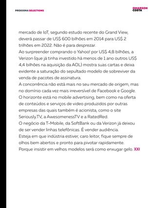 OMARSON
COSTAPROXXIMA SELECTIONS
mercado de IoT, segundo estudo recente do Grand View,
deverá passar de US$ 600 bilhões em 2014 para US$ 2
trilhões em 2022. Não é para desprezar.
Ao surpreender comprando o Yahoo! por US$ 4,8 bilhões, a
Verizon (que já tinha investido há menos de 1 ano outros US$
4,4 bilhões na aquisição da AOL) mostra suas cartas e deixa
evidente a saturação do sepultado modelo de sobreviver da
venda de pacotes de assinatura.
A concorrência não está mais no seu mercado de origem, mas
no domínio cada vez mais irreversível de Facebook e Google.
O horizonte está no mobile advertising, bem como na oferta
de conteúdos e serviços de video produzidos por outras
empresas das quais também é acionista, como o site
Seriously.TV, a AwesomenessTV e a RatedRed.
O negócio da T-Mobile, da SoftBank ou da Verizon já deixou
de ser vender linhas telefônicas. É vender audiência.
Esteja em que indústria estiver, caro leitor, fique sempre de
olhos bem abertos e pronto para pivotar rapidamente.
Porque insistir em velhos modelos será como enxugar gelo.
 