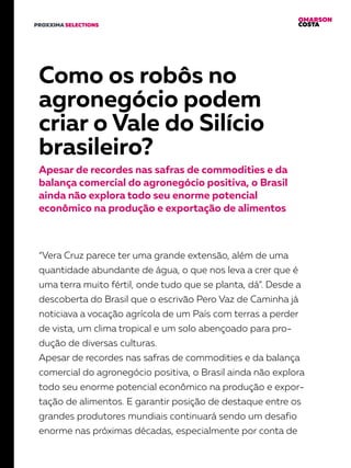 OMARSON
COSTAPROXXIMA SELECTIONS
Como os robôs no
agronegócio podem
criar o Vale do Silício
brasileiro?
Apesar de recordes nas safras de commodities e da
balança comercial do agronegócio positiva, o Brasil
ainda não explora todo seu enorme potencial
econômico na produção e exportação de alimentos
“Vera Cruz parece ter uma grande extensão, além de uma
quantidade abundante de água, o que nos leva a crer que é
uma terra muito fértil, onde tudo que se planta, dá”. Desde a
descoberta do Brasil que o escrivão Pero Vaz de Caminha já
noticiava a vocação agrícola de um País com terras a perder
de vista, um clima tropical e um solo abençoado para pro-
dução de diversas culturas.
Apesar de recordes nas safras de commodities e da balança
comercial do agronegócio positiva, o Brasil ainda não explora
todo seu enorme potencial econômico na produção e expor-
tação de alimentos. E garantir posição de destaque entre os
grandes produtores mundiais continuará sendo um desafio
enorme nas próximas décadas, especialmente por conta de
 