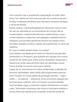 OMARSON
COSTAPROXXIMA SELECTIONS
mos vivendo mais e ampliando a população mundial. Além
disso, há o alerta em torno da previsão da ocorrência de pro-
fundas mudanças climáticas que irão gerar escassez de água
e de terras férteis.
Neste cenário, a demanda global por alimentos corre o risco
de não ser atendida se os empresários do campo não se
modernizarem, substituindo técnicas rudimentares e asso-
ciando tratores e máquinas com gadgets e plataformas tec-
nológicas que já estão ganhando terreno em países como
Austrália, Estados Unidos e Japão, principalmente no ramo da
robótica.
E o que os robôs podem fazer no campo?
Uma destas novidades já em teste em terrenos de grandes
dimensões é o Prospero, que trabalha em equipe com outras
centenas de robôs para, entre outras atividades, pesquisar e
determinar onde cada semente deve ser plantada e quais
frutos já estão no ponto certo para colheita.
Capaz de se movimentar em solos acidentados e dotado de
diversas habilidades, estes robôs são programados para ex-
ercer funções em toda cadeia de produção (semear – regar –
colher – armazenar – distribuir), como encontrar espaços dis-
poníveis para o plantio, abrir um buraco na profundidade
recomendada, jogar a semente e aplicar fertilizantes ou herbi-
cidas. Terminado o processo, ele marca o local para sinalizar a
outros bots que aquele já foi ocupado, evitando perda de
 