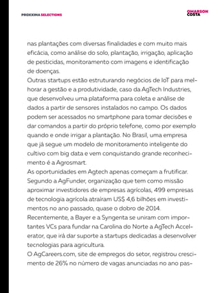 OMARSON
COSTAPROXXIMA SELECTIONS
nas plantações com diversas finalidades e com muito mais
eficácia, como análise do solo, plantação, irrigação, aplicação
de pesticidas, monitoramento com imagens e identificação
de doenças.
Outras startups estão estruturando negócios de IoT para mel-
horar a gestão e a produtividade, caso da AgTech Industries,
que desenvolveu uma plataforma para coleta e análise de
dados a partir de sensores instalados no campo. Os dados
podem ser acessados no smartphone para tomar decisões e
dar comandos a partir do próprio telefone, como por exemplo
quando e onde irrigar a plantação. No Brasil, uma empresa
que já segue um modelo de monitoramento inteligente do
cultivo com big data e vem conquistando grande reconheci-
mento é a Agrosmart.
As oportunidades em Agtech apenas começam a frutificar.
Segundo a AgFunder, organização que tem como missão
aproximar investidores de empresas agrícolas, 499 empresas
de tecnologia agrícola atraíram US$ 4,6 bilhões em investi-
mentos no ano passado, quase o dobro de 2014.
Recentemente, a Bayer e a Syngenta se uniram com impor-
tantes VCs para fundar na Carolina do Norte a AgTech Accel-
erator, que irá dar suporte a startups dedicadas a desenvolver
tecnologias para agricultura.
O AgCareers.com, site de empregos do setor, registrou cresci-
mento de 26% no número de vagas anunciadas no ano pas-
 