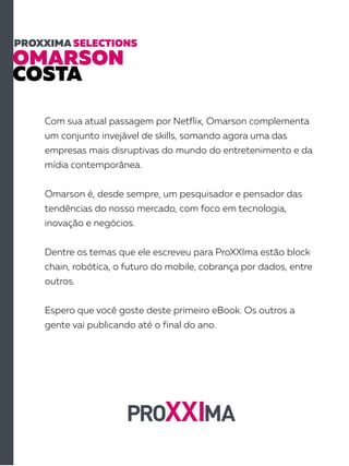 OMARSON
COSTA
PROXXIMA SELECTIONS
Com sua atual passagem por Netflix, Omarson complementa
um conjunto invejável de skills, somando agora uma das
empresas mais disruptivas do mundo do entretenimento e da
mídia contemporânea.
Omarson é, desde sempre, um pesquisador e pensador das
tendências do nosso mercado, com foco em tecnologia,
inovação e negócios.
Dentre os temas que ele escreveu para ProXXIma estão block
chain, robótica, o futuro do mobile, cobrança por dados, entre
outros.
Espero que você goste deste primeiro eBook. Os outros a
gente vai publicando até o final do ano.
 