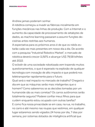 OMARSON
COSTAPROXXIMA SELECTIONS
Andrew jamais poderiam sonhar.
A robótica começou a invadir as fábricas inicialmente em
funções mecânicas nas linhas de produção. Com a Internet e o
aumento da capacidade de processamento de zetabytes de
dados, as machine learning passaram a assumir funções de-
cisórias antes restritas aos humanos.
A expectativa para os próximos anos é de que os robôs es-
tarão cada vez mais presentes em nosso dia a dia. De acordo
com a pesquisa “Industrial Robotics Market”, o mercado de
robótica deverá crescer 11,92% e alcançar US$ 79,58 bilhões
até 2022.
O eclodir de uma sociedade robotizada vem trazendo muitos
questionamentos, o que é esperado na explosão de qualquer
tecnologia com inovação de alto impacto e que poderá nos
teletransportar rapidamente para o futuro.
Qual será o real impacto no mercado de trabalho? Chegará o
dia em que as máquinas serão mais inteligentes que o
homem? Como saberemos se as decisões tomadas por um
humanoide são as mais corretas? Os carros autônomos serão
totalmente seguros? Poderei confiar meus filhos para que
cuidem enquanto estou ocupado com outras tarefas?
E como fica nossa privacidade se em casa, na rua, no trabalho,
no carro e até mesmo nas roupas que vestimos, em qualquer
lugar estaremos sendo vigiados 24 horas por dia, 7 dias por
semana, por sistemas dotados de inteligência artificial que
 
