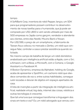 OMARSON
COSTAPROXXIMA SELECTIONS
tempo.
A SoftBank Corp, inventora do robô Pepper, lançou um SDK
para que programadores possam contribuir no desenvolvi-
mento de novas tarefas para o humanoide, que já pode ser
comprado por US$ 1,800 e vem sendo utilizado por mais de
500 empresas no Japão como garçom, vendedor e atendente
aos clientes, entre elas Nestlé, Mizuho Bank e Nissan.
Por US$ 599, o preço de um smartphone, a fabricante de
Taiwan Asus colocou no mercado o Zenbo, um robô que con-
segue falar, controlar a casa e prestar assistência quando so-
licitado.
No mesmo campo de batalha de lançar um robô doméstico
anabolizado por inteligência artificial estão a Apple, com o Siri;
a Amazon, com a Alexa; a Microsoft, com o Cortana; o Google
Assistant e o Facebook M.
A Boston Dynamics, empresa da Alphabet, holding do Google,
acaba de apresentar o SpotMini, um cachorro robô que obe-
dece comandos de voz e, entre outras habilidades, consegue
subir escadas e desviar de objetos em espaços apertados da
casa.
A lista de invenções a partir da integração de inteligência arti-
ficial, realidade virtual, big data, internet das coisas, robótica e
outras tecnologias é crescente.
Que tal uma luva que consegue transformar a linguagem dos
sinais em texto e voz? Ou um robô advogado que venceu cen-
 