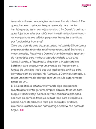 OMARSON
COSTAPROXXIMA SELECTIONS
tenas de milhares de apelações contra multas de trânsito? E o
que acha de um restaurante que usa robôs para montar
hambúrgueres, assim como já anunciou o McDonald’s de inau-
gurar lojas operadas por robôs com investimentos bem meno-
res comparados aos salários pagos nas franquias atendidas
por funcionários humanos?
Ou o que dizer de uma pizzaria startup no Vale do Silício com a
preparação das redondas totalmente robotizada? Seguindo a
mesma receita, Pizza Hut e Domino’s também estão apostan-
do na robótica para melhorar a produtividade e, claro, os
lucros. Na Ásia, a Pizza Hut se aliou com a Mastercard e o
Softbank para desenvolver uma versão do Pepper com a
função de um caixa-robô que usa inteligência artificial para
conversar com os clientes. Na Austrália, a Domino’s começou a
testar um sistema de entrega com um veículo autônomo ba-
tizado de Dru.
É. Se a robótica já está transformando algo tão rotineiro
quanto assar e entregar uma simples pizza ou fritar um ham-
burguer, talvez esteja na hora de você começar a planejar a
abertura da primeira franquia de fast food para estações es-
paciais. Com atendimento feito por androides, evidente.
Ou continua achando que nosso amigo Andrew não passa de
ficção?
 