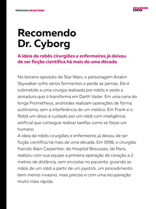 OMARSON
COSTAPROXXIMA SELECTIONS
Recomendo
Dr. Cyborg
A ideia de robôs cirurgiões e enfermeiros já deixou
de ser ficção científica há mais de uma década
No terceiro episódio de Star Wars, o personagem Anakin
Skywalker sofre sérios ferimentos e perde as pernas. Ele é
submetido a uma cirurgia realizada por robôs e veste a
armadura que o transforma em Darth Vader. Em uma cena do
longa Prometheus, androides realizam operações de forma
autônoma, sem a interferência de um médico. Em Frank e o
Robô um idoso é cuidado por um robô com inteligência
artificial que consegue realizar tarefas como se fosse um
humano.
A ideia de robôs cirurgiões e enfermeiros já deixou de ser
ficção científica há mais de uma década. Em 1998, o cirurgião
francês Alain Carpentier, do Hospital Broussais, de Paris,
realizou com sua equipe a primeira operação de coração a 2
metros de distância, sem encostar no paciente, guiando as
mãos de um robô a partir de um joystick, um procedimento
bem menos invasivo, mais preciso e com uma recuperação
muito mais rápida.
 